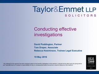 Conducting effective
investigations
David Poddington, Partner
Tom Draper, Associate
Rebecca Hutchinson, Trainee Legal Executive
19 May 2016
“ the material for this seminar has been prepared solely for the benefit of delegates on this seminar. It should not be relied upon for giving advice
and Taylor&Emmet LLP accept no responsibility for loss or consequential losses incurred as a result of reliance on this material”.
 