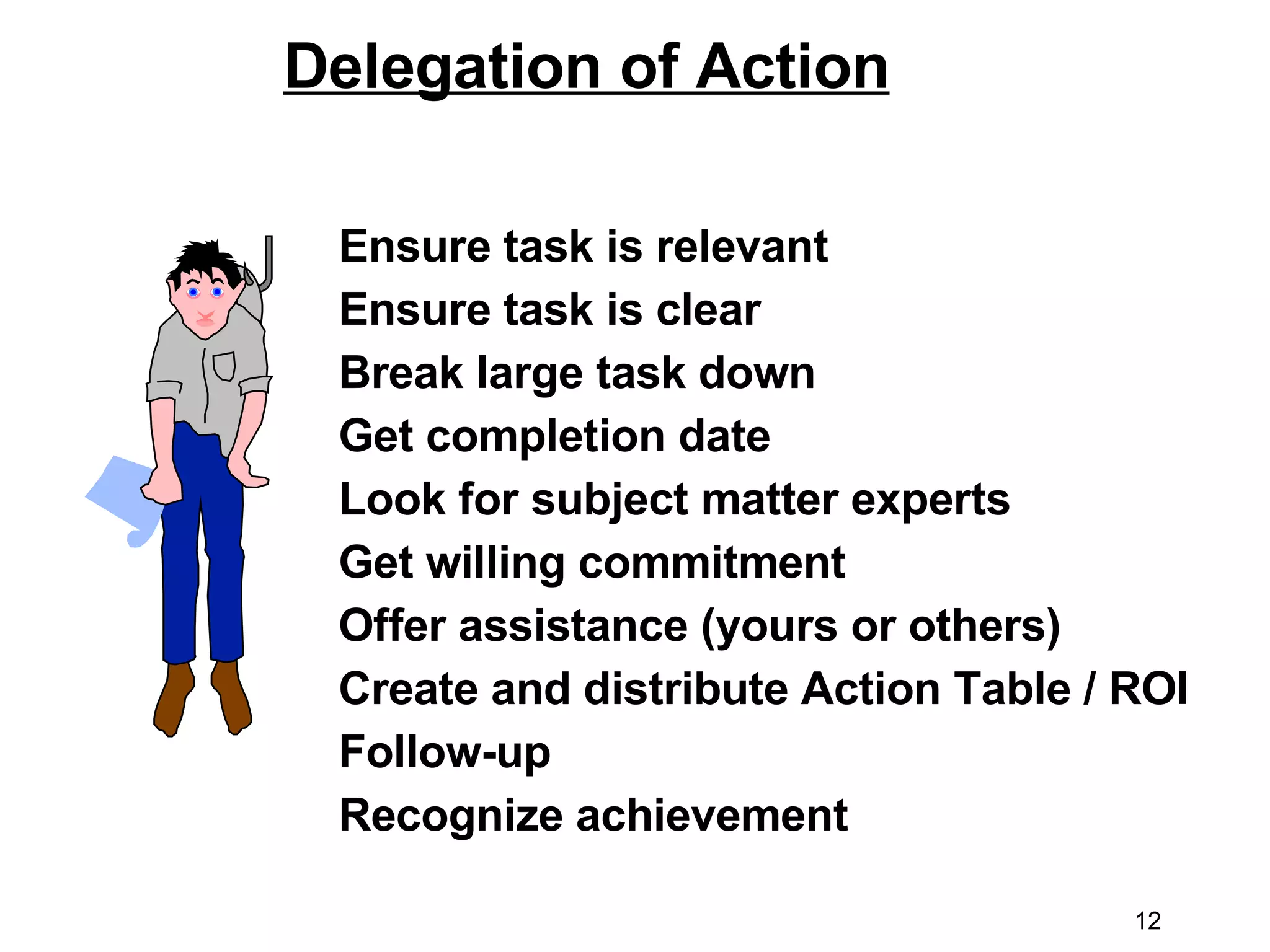 Delegation of Action Ensure task is relevant Ensure task is clear  Break large task down Get completion date Look for subject matter experts  Get willing commitment Offer assistance (yours or others) Create and distribute Action Table / ROI Follow-up Recognize achievement 