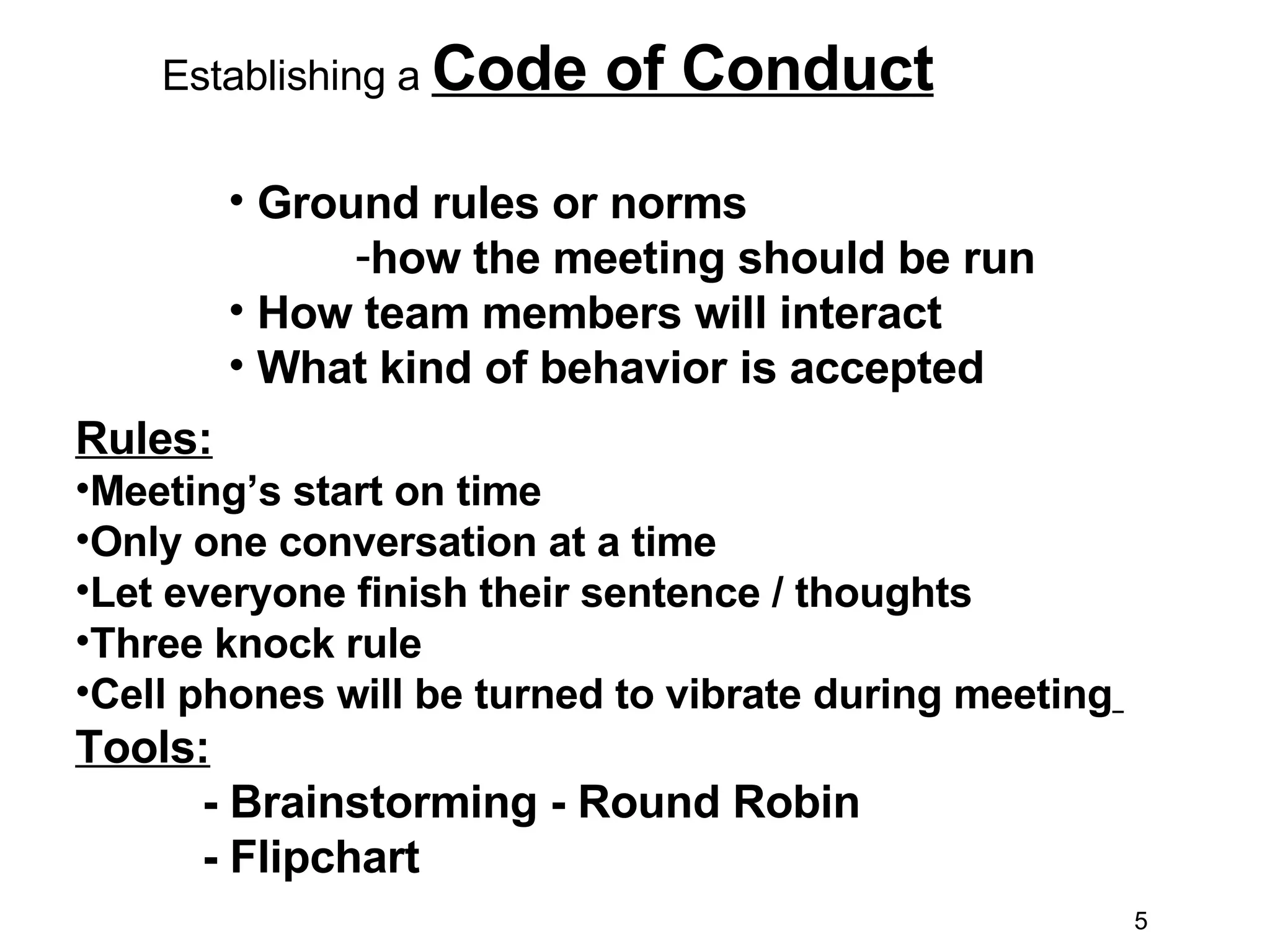 Establishing a  Code of Conduct Ground rules or norms  how the meeting should be run How team members will interact What kind of behavior is accepted Rules: Meeting’s start on time  Only one conversation at a time  Let everyone finish their sentence / thoughts Three knock rule  Cell phones will be turned to vibrate during meeting   Tools: - Brainstorming - Round Robin - Flipchart 