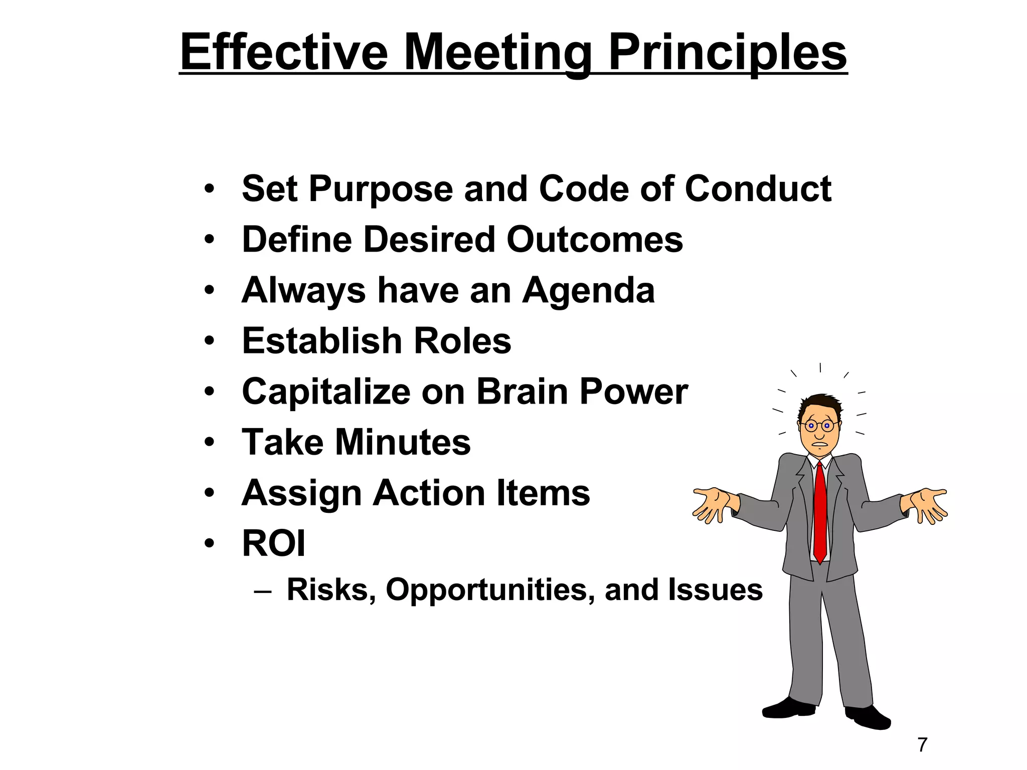 Effective Meeting Principles Set Purpose and Code of Conduct Define Desired Outcomes Always have an Agenda  Establish Roles Capitalize on Brain Power Take Minutes  Assign Action Items ROI Risks, Opportunities, and Issues 