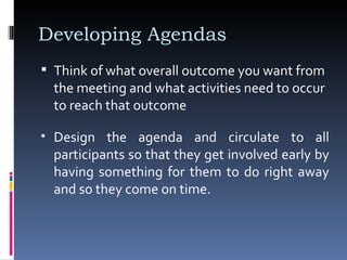 Developing Agendas Think of what overall outcome you want from the meeting and what activities need to occur to reach that outcome Design the agenda and circulate to all participants so that they get involved early by having something for them to do right away and so they come on time.  