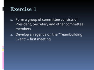 Exercise 1  Form a group of committee consists of President, Secretary and other committee members  Develop an agenda on the “Teambuilding Event” – first meeting.  