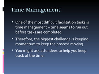 One of the most difficult facilitation tasks is time management – time seems to run out before tasks are completed.  Time Management  Therefore, the biggest challenge is keeping momentum to keep the process moving.  You might ask attendees to help you keep track of the time.  