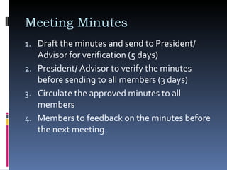 Meeting Minutes  Draft the minutes and send to President/ Advisor for verification (5 days)  President/ Advisor to verify the minutes before sending to all members (3 days) Circulate the approved minutes to all members  Members to feedback on the minutes before the next meeting 