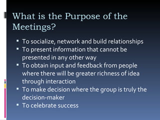 To socialize, network and build relationships  What is the Purpose of the Meetings? To present information that cannot be presented in any other way  To obtain input and feedback from people where there will be greater richness of idea through interaction  To make decision where the group is truly the decision-maker  To celebrate success 