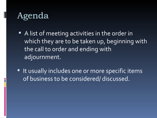 Agenda  A list of meeting activities in the order in which they are to be taken up, beginning with the call to order and ending with adjournment.  It usually includes one or more specific items of business to be considered/ discussed. 