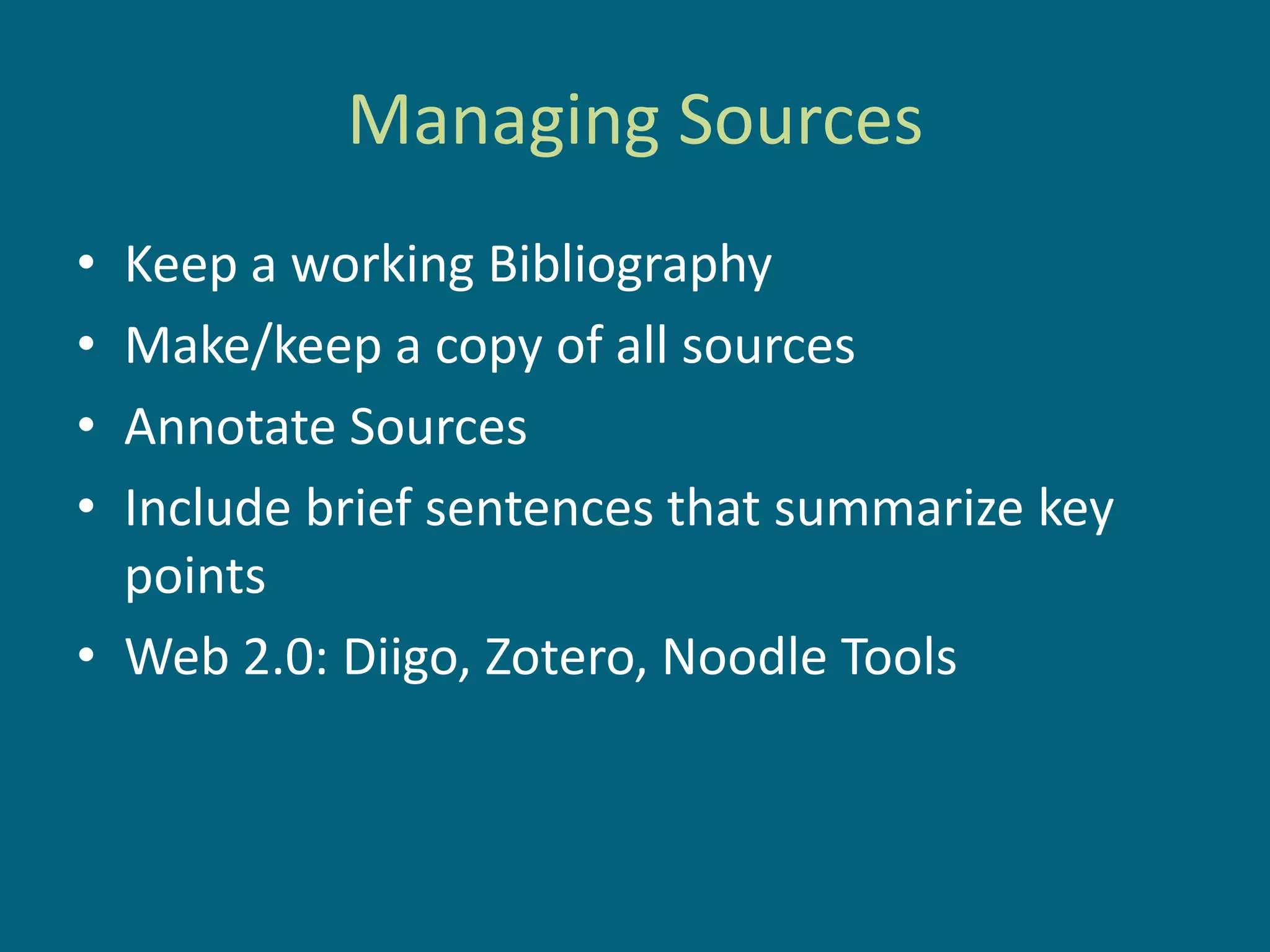 Managing Sources
• Keep a working Bibliography
• Make/keep a copy of all sources
• Annotate Sources
• Include brief sentences that summarize key
  points
• Web 2.0: Diigo, Zotero, Noodle Tools
 