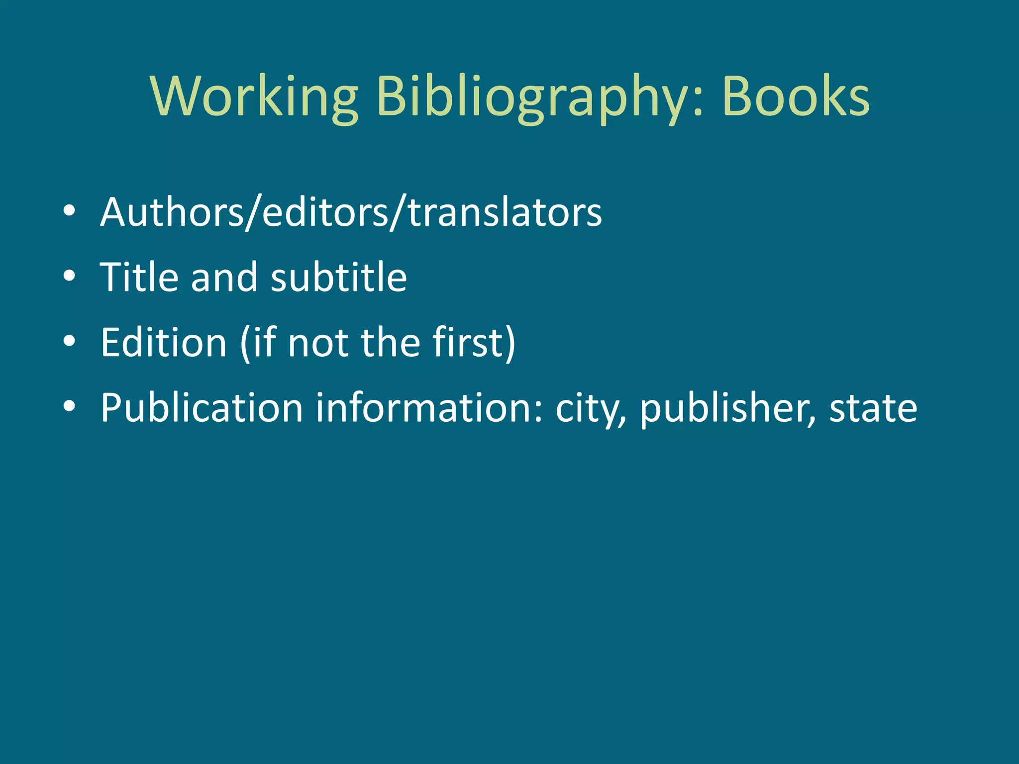 Working Bibliography: Books
•   Authors/editors/translators
•   Title and subtitle
•   Edition (if not the first)
•   Publication information: city, publisher, state
 