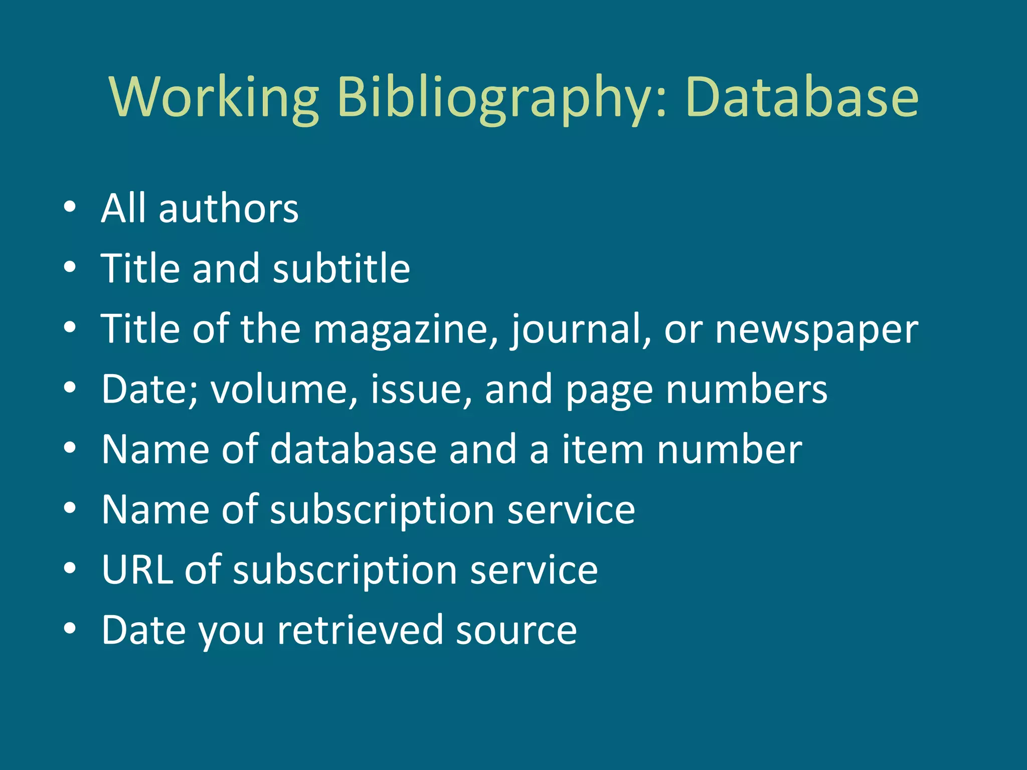 Working Bibliography: Database
•   All authors
•   Title and subtitle
•   Title of the magazine, journal, or newspaper
•   Date; volume, issue, and page numbers
•   Name of database and a item number
•   Name of subscription service
•   URL of subscription service
•   Date you retrieved source
 