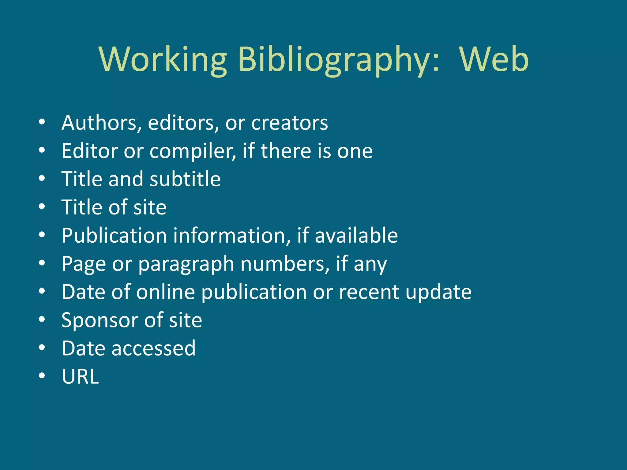 Working Bibliography: Web
•   Authors, editors, or creators
•   Editor or compiler, if there is one
•   Title and subtitle
•   Title of site
•   Publication information, if available
•   Page or paragraph numbers, if any
•   Date of online publication or recent update
•   Sponsor of site
•   Date accessed
•   URL
 