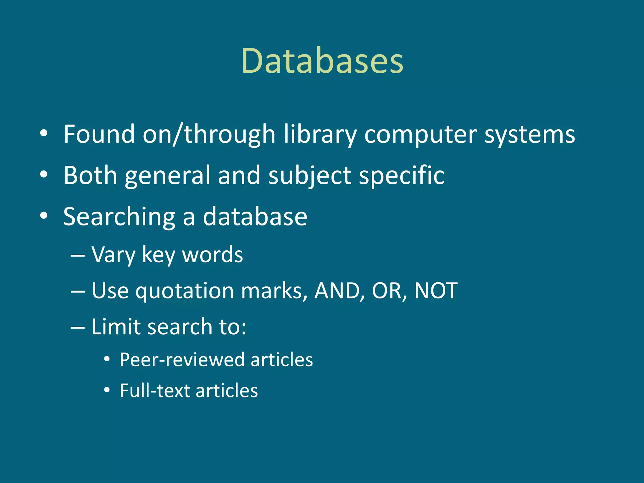 Databases
• Found on/through library computer systems
• Both general and subject specific
• Searching a database
  – Vary key words
  – Use quotation marks, AND, OR, NOT
  – Limit search to:
     • Peer-reviewed articles
     • Full-text articles
 