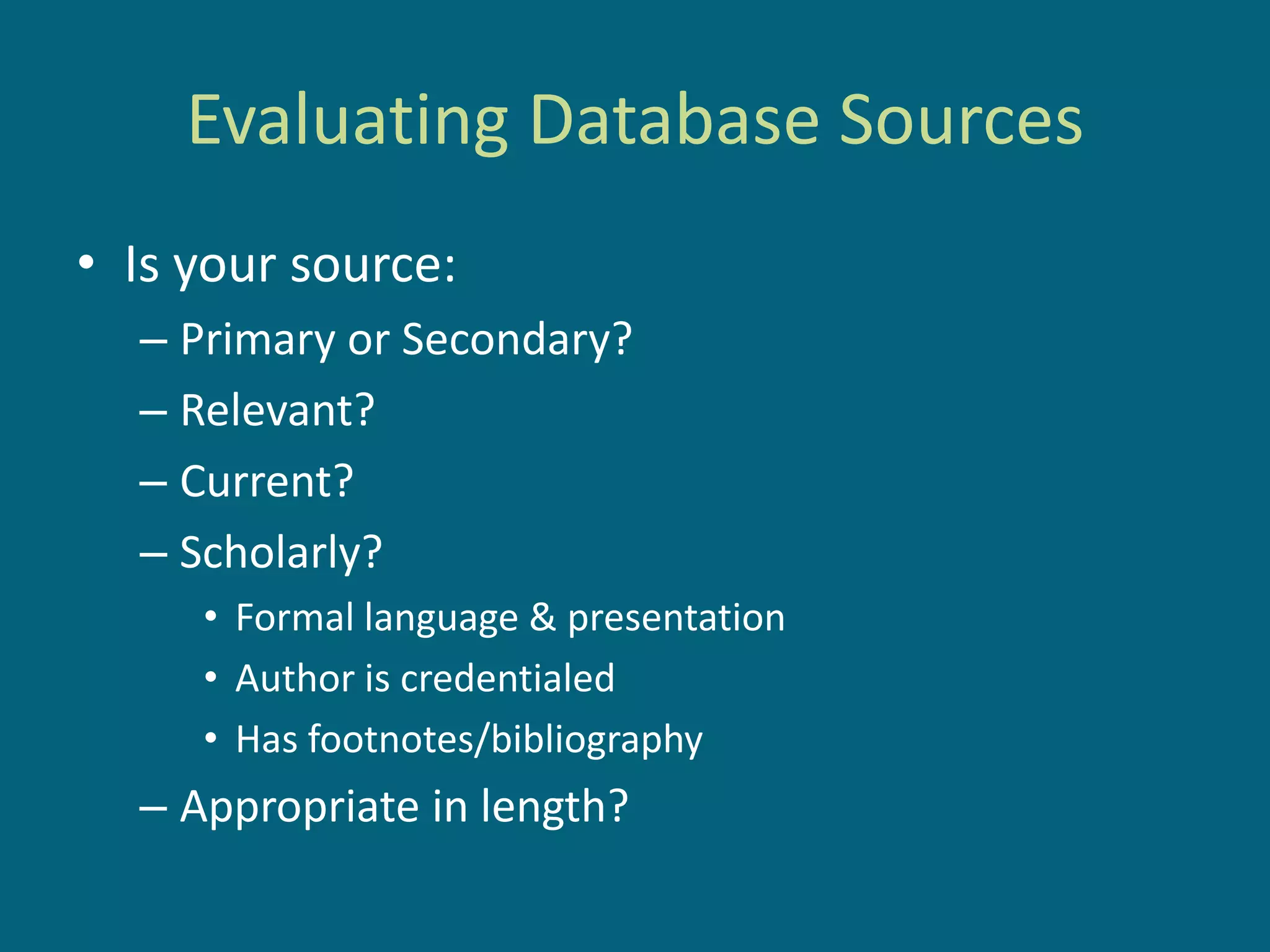 Evaluating Database Sources
• Is your source:
  – Primary or Secondary?
  – Relevant?
  – Current?
  – Scholarly?
     • Formal language & presentation
     • Author is credentialed
     • Has footnotes/bibliography
  – Appropriate in length?
 