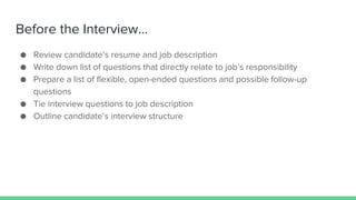 Before the Interview...
● Review candidate’s resume and job description
● Write down list of questions that directly relate to job’s responsibility
● Prepare a list of flexible, open-ended questions and possible follow-up
questions
● Tie interview questions to job description
● Outline candidate’s interview structure
 