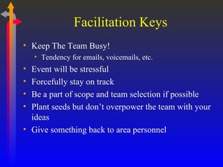 Keep The Team Busy! Tendency for emails, voicemails, etc. Event will be stressful Forcefully stay on track Be a part of scope and team selection if possible Plant seeds but don’t overpower the team with your ideas Give something back to area personnel Facilitation Keys 
