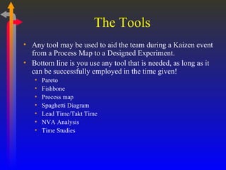 The Tools Any tool may be used to aid the team during a Kaizen event from a Process Map to a Designed Experiment.  Bottom line is you use any tool that is needed, as long as it can be successfully employed in the time given! Pareto Fishbone Process map Spaghetti Diagram Lead Time/Takt Time NVA Analysis  Time Studies 