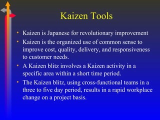 Kaizen Tools Kaizen is Japanese for revolutionary improvement Kaizen is the organized use of common sense to improve cost, quality, delivery, and responsiveness to customer needs. A Kaizen blitz involves a Kaizen activity in a specific area within a short time period. The Kaizen blitz, using cross-functional teams in a three to five day period, results in a rapid workplace change on a project basis. 