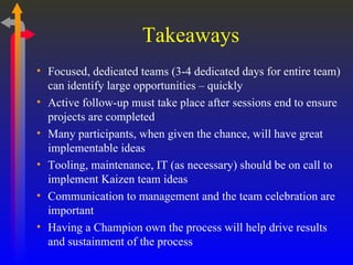 Takeaways Focused, dedicated teams (3-4 dedicated days for entire team) can identify large opportunities – quickly Active follow-up must take place after sessions end to ensure projects are completed Many participants, when given the chance, will have great implementable ideas Tooling, maintenance, IT (as necessary) should be on call to implement Kaizen team ideas Communication to management and the team celebration are important Having a Champion own the process will help drive results and sustainment of the process 