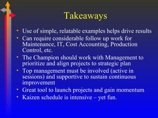Takeaways Use of simple, relatable examples helps drive results Can require considerable follow up work for Maintenance, IT, Cost Accounting, Production Control, etc. The Champion should work with Management to prioritize and align projects to strategic plan Top management must be involved (active in sessions) and supportive to sustain continuous improvement Great tool to launch projects and gain momentum Kaizen schedule is intensive – yet fun. 