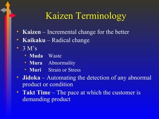 Kaizen Terminology Kaizen  – Incremental change for the better Kaikaku  – Radical change 3 M’s Muda Waste Mura Abnormality Muri Strain or Stress Jidoka  – Automating the detection of any abnormal product or condition Takt Time  – The pace at which the customer is demanding product 