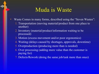 Muda is Waste Waste Comes in many forms, described using the “Seven Wastes”: Transportation (moving material/product from one place to another) Inventory (material/product/information waiting to be processed) Motion (excess movement and/or poor ergonomics) Waiting (delays caused by shortages, approvals, downtime)  Overproduction (producing more than is needed) Over processing (adding more value than the customer is paying for) Defects/Rework (doing the same job/task more than once) 