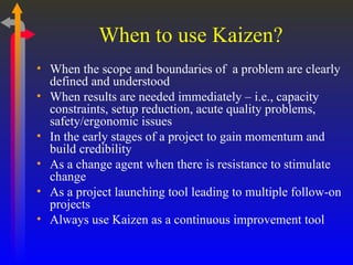When to use Kaizen? When the scope and boundaries of  a problem are clearly defined and understood When results are needed immediately – i.e., capacity constraints, setup reduction, acute quality problems, safety/ergonomic issues In the early stages of a project to gain momentum and build credibility As a change agent when there is resistance to stimulate change As a project launching tool leading to multiple follow-on projects Always use Kaizen as a continuous improvement tool 