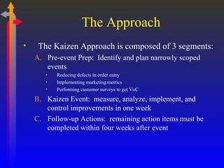 The Approach The Kaizen Approach is composed of 3 segments: Pre-event Prep:  Identify and plan narrowly scoped events Reducing defects in order entry Implementing marketing metrics Performing customer surveys to get VoC Kaizen Event:  measure, analyze, implement, and control improvements in one week Follow-up Actions:  remaining action items must be completed within four weeks after event 