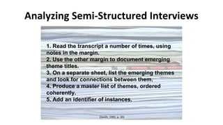Analyzing Semi-Structured Interviews
1. Read the transcript a number of times, using
notes in the margin.
2. Use the other margin to document emerging
theme titles.
3. On a separate sheet, list the emerging themes
and look for connections between them.
4. Produce a master list of themes, ordered
coherently.
5. Add an identifier of instances.
(Smith, 1995, p. 20)
 