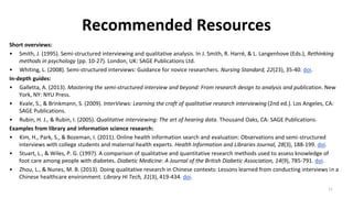Recommended Resources
Short overviews:
• Smith, J. (1995). Semi-structured interviewing and qualitative analysis. In J. Smith, R. Harré, & L. Langenhove (Eds.), Rethinking
methods in psychology (pp. 10-27). London, UK: SAGE Publications Ltd.
• Whiting, L. (2008). Semi-structured interviews: Guidance for novice researchers. Nursing Standard, 22(23), 35-40. doi.
In-depth guides:
• Galletta, A. (2013). Mastering the semi-structured interview and beyond: From research design to analysis and publication. New
York, NY: NYU Press.
• Kvale, S., & Brinkmann, S. (2009). InterViews: Learning the craft of qualitative research interviewing (2nd ed.). Los Angeles, CA:
SAGE Publications.
• Rubin, H. J., & Rubin, I. (2005). Qualitative interviewing: The art of hearing data. Thousand Oaks, CA: SAGE Publications.
Examples from library and information science research:
• Kim, H., Park, S., & Bozeman, I. (2011). Online health information search and evaluation: Observations and semi-structured
interviews with college students and maternal health experts. Health Information and Libraries Journal, 28(3), 188-199. doi.
• Stuart, L., & Wiles, P. G. (1997). A comparison of qualitative and quantitative research methods used to assess knowledge of
foot care among people with diabetes. Diabetic Medicine: A Journal of the British Diabetic Association, 14(9), 785-791. doi.
• Zhou, L., & Nunes, M. B. (2013). Doing qualitative research in Chinese contexts: Lessons learned from conducting interviews in a
Chinese healthcare environment. Library Hi Tech, 31(3), 419-434. doi.
11
 