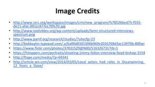 Image Credits
• http://www.ssrc.org/workspace/images/crm/new_program/%7B526bed75-f555-
de11-afac-001cc477ec70%7D.jpg
• http://www.tools4dev.org/wp-content/uploads/Semi-structured-interviews-
spectrum.png
• http://www.pamf.org/research/studies/?sitecfg=23
• http://bobkaylor.typepad.com/.a/6a00d8345304b969e2016768d3ac13970b-800wi
• https://www.flickr.com/photos/37031529@N00/516326731?rb=1
• https://fstoppers.com/portraits/shooting-jimmy-fallon-interview-lloyd-bishop-3154
• http://ftape.com/media/?p=69341
• http://article.wn.com/view/2014/03/05/Local_actors_had_roles_in_Oscarwinning_
12_Years_a_Slave/
12
 