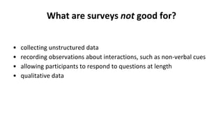 What are surveys not good for?
• collecting unstructured data
• recording observations about interactions, such as non-verbal cues
• allowing participants to respond to questions at length
• qualitative data
 