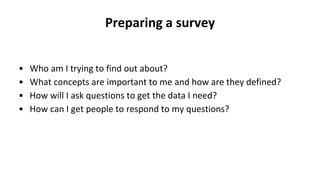 Preparing a survey
• Who am I trying to find out about?
• What concepts are important to me and how are they defined?
• How will I ask questions to get the data I need?
• How can I get people to respond to my questions?
 