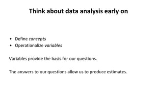 Think about data analysis early on
• Define concepts
• Operationalize variables
Variables provide the basis for our questions.
The answers to our questions allow us to produce estimates.
 
