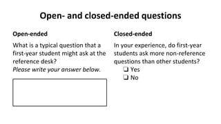 Open- and closed-ended questions
Open-ended
What is a typical question that a
first-year student might ask at the
reference desk?
Please write your answer below.
Closed-ended
In your experience, do first-year
students ask more non-reference
questions than other students?
❏ Yes
❏ No
 