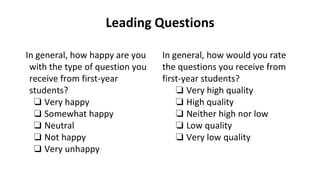 Leading Questions
In general, how would you rate
the questions you receive from
first-year students?
❏ Very high quality
❏ High quality
❏ Neither high nor low
❏ Low quality
❏ Very low quality
In general, how happy are you
with the type of question you
receive from first-year
students?
❏ Very happy
❏ Somewhat happy
❏ Neutral
❏ Not happy
❏ Very unhappy
 