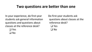 Two questions are better than one
In your experience, do first-year
students ask general information
questions and questions about
classes at the reference desk?
❏ Yes
❏ No
Do first-year students ask
questions about classes at the
reference desk?
❏ Yes
❏ No
 