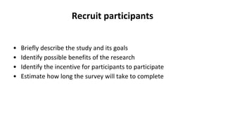 Recruit participants
• Briefly describe the study and its goals
• Identify possible benefits of the research
• Identify the incentive for participants to participate
• Estimate how long the survey will take to complete
 