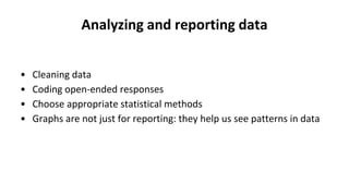 Analyzing and reporting data
• Cleaning data
• Coding open-ended responses
• Choose appropriate statistical methods
• Graphs are not just for reporting: they help us see patterns in data
 