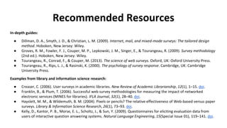 Recommended Resources
In-depth guides:
● Dillman, D. A., Smyth, J. D., & Christian, L. M. (2009). Internet, mail, and mixed-mode surveys: The tailored design
method. Hoboken, New Jersey: Wiley.
● Groves, R. M., Fowler, F. J., Couper, M. P., Lepkowski, J. M., Singer, E., & Tourangeau, R. (2009). Survey methodology
(2nd ed.). Hoboken, New Jersey: Wiley.
● Tourangeau, R., Conrad, F., & Couper, M. (2013). The science of web surveys. Oxford, UK: Oxford University Press.
● Tourangeau, R., Rips, L. J., & Rasinski, K. (2000). The psychology of survey response. Cambridge, UK: Cambridge
University Press.
Examples from library and information science research:
● Creaser, C. (2006). User surveys in academic libraries. New Review of Academic Librarianship, 12(1), 1–15. doi.
● Franklin, B., & Plum, T. (2006). Successful web survey methodologies for measuring the impact of networked
electronic services (MINES for libraries). IFLA Journal, 32(1), 28–40. doi.
● Hayslett, M. M., & Wildemuth, B. M. (2004). Pixels or pencils? The relative effectiveness of Web-based versus paper
surveys. Library & Information Science Research, 26(1), 73–93. doi.
● Kelly, D., Kantor, P. B., Morse, E. L., Scholtz, J., & Sun, Y. (2009). Questionnaires for eliciting evaluation data from
users of interactive question answering systems. Natural Language Engineering, 15(Special Issue 01), 119–141. doi.
 