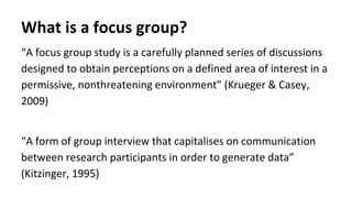 What is a focus group?
“A focus group study is a carefully planned series of discussions
designed to obtain perceptions on a defined area of interest in a
permissive, nonthreatening environment” (Krueger & Casey,
2009)
“A form of group interview that capitalises on communication
between research participants in order to generate data”
(Kitzinger, 1995)
 