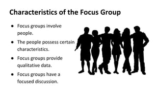 ● Focus groups involve
people.
● The people possess certain
characteristics.
● Focus groups provide
qualitative data.
● Focus groups have a
focused discussion.
Characteristics of the Focus Group
 