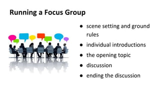 Running a Focus Group
● scene setting and ground
rules
● individual introductions
● the opening topic
● discussion
● ending the discussion
 
