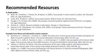 Recommended Resources
In-depth guides:
● Bloor, M., Frankland, J., Thomas, M., & Robson, K. (2001). Focus groups in social research. London, UK; Thousand
Oaks, CA: Sage Publications.
● Carey, M.A., & Asbury, J. (2012). Focus group research. Walnut Creek, CA: Left Coast Press.
● Krueger, R. A., & Casey, M.A. (2009). Focus groups: A practical guide for applied research (4th ed.). Los Angeles,
CA: Sage Publications.
● Pickard, A. J. (2013). Research methods in information. Chicago, IL: Neal-Schuman.
● Stewart, D. W., Shamdasani, P.N., & Rook, D.W. (2007). Focus groups: Theory and practice (2nd ed.). Thousand
Oaks, CA: Sage Publications.
Examples from library and information science research:
● Burhanna, K. J., Seeholzer, J., & Salem Jr, J. (2009). No natives here: A focus group study of student perceptions of
Web 2.0 and the academic library. The Journal of Academic Librarianship, 35(6), 523-532. doi.
● Crowley, G. H., Leffel, R., Ramirez, D., Hart, J. L., & Armstrong II, T. S. (2002). User perceptions of the library’s Web
pages: A focus group study at Texas A&M University. The Journal of Academic Librarianship, 28(4), 205-210. doi.
● Latham, D., & Gross, M. (2013). Instruction preferences of first-year college students with below proficient
information literacy skills: A focus group study.College & Research Libraries, 74(5), 430-449. doi.
● Walden, G. R. (2006). Focus group interviewing in the library literature: A selective annotated bibliography 1996-
2005. Reference Services Review, 34(2), 222-241. doi.
 