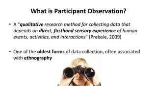 What is Participant Observation?
• A “qualitative research method for collecting data that
depends on direct, firsthand sensory experience of human
events, activities, and interactions” (Preissle, 2009)
• One of the oldest forms of data collection, often associated
with ethnography
 