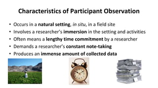 Characteristics of Participant Observation
• Occurs in a natural setting, in situ, in a field site
• Involves a researcher’s immersion in the setting and activities
• Often means a lengthy time commitment by a researcher
• Demands a researcher’s constant note-taking
• Produces an immense amount of collected data
 