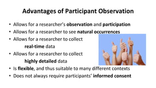 Advantages of Participant Observation
• Allows for a researcher’s observation and participation
• Allows for a researcher to see natural occurrences
• Allows for a researcher to collect
real-time data
• Allows for a researcher to collect
highly detailed data
• Is flexible, and thus suitable to many different contexts
• Does not always require participants’ informed consent
 