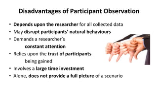 Disadvantages of Participant Observation
• Depends upon the researcher for all collected data
• May disrupt participants’ natural behaviours
• Demands a researcher’s
constant attention
• Relies upon the trust of participants
being gained
• Involves a large time investment
• Alone, does not provide a full picture of a scenario
 