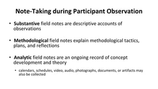 Note-Taking during Participant Observation
• Substantive field notes are descriptive accounts of
observations
• Methodological field notes explain methodological tactics,
plans, and reflections
• Analytic field notes are an ongoing record of concept
development and theory
• calendars, schedules, video, audio, photographs, documents, or artifacts may
also be collected
 