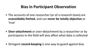 Bias in Participant Observation
• The accounts of one researcher (or of a research team) are
unavoidably limited, and can never be totally objective or
‘true’
• Over-attachment or over-detachment by a researcher or by
participants in the field will also affect what data is collected
• Stringent record-keeping is one way to guard against bias
 