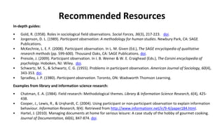 Recommended Resources
In-depth guides:
• Gold, R. (1958). Roles in sociological field observations. Social Forces, 36(3), 217-223. doi.
• Jorgenson, D. L. (1989). Participant observation: A methodology for human studies. Newbury Park, CA: SAGE
Publications.
• McKechnie, L. E. F. (2008). Participant observation. In L. M. Given (Ed.), The SAGE encyclopedia of qualitative
research methods (pp. 599-600). Thousand Oaks, CA: SAGE Publications. doi.
• Preissle, J. (2009). Participant observation. In I. B. Weiner & W. E. Craighead (Eds.), The Corsini encyclopedia of
psychology. Hoboken, NJ: Wiley. doi.
• Schwartz, M. S., & Schwartz, C. G. (1955). Problems in participant observation. American Journal of Sociology, 60(4),
343-353. doi.
• Spradley, J. P. (1980). Participant observation. Toronto, ON: Wadsworth Thomson Learning.
Examples from library and information science research:
• Chatman, E. A. (1984). Field research: Methodological themes. Library & Information Science Research, 6(4), 425-
438.
• Cooper, J., Lewis, R., & Urqhardt, C. (2004). Using participant or non-participant observation to explain information
behaviour. Information Research, 9(4). Retrieved from http://www.informationr.net/ir/9-4/paper184.html.
• Hartel, J. (2010). Managing documents at home for serious leisure: A case study of the hobby of gourmet cooking.
Journal of Documentation, 66(6), 847-874. doi.
 