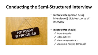 Conducting the Semi-Structured Interview
• Interviewee (person being
interviewed) dictates course of
interview
• Interviewer should:
✓ Show empathy
✓ Listen actively
✓ Maintain eye contact
✓ Maintain a neutral demeanor
 